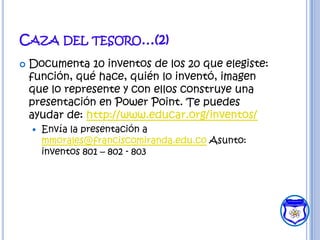 CAZA DEL TESORO…(2)
   Documenta 10 inventos de los 20 que elegiste:
    función, qué hace, quién lo inventó, imagen
    que lo represente y con ellos construye una
    presentación en Power Point. Te puedes
    ayudar de: http://www.educar.org/inventos/
       Envía la presentación a
        mmorales@franciscomiranda.edu.co Asunto:
        inventos 801 – 802 - 803
 