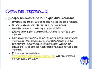 CAZA DEL TESORO…(3)
   Escoger un invento de los 10 que documentaste:
       Investiga las modificaciones que ha tenido en el tiempo.
       Busca imágenes de diferentes tipos, versiones,
        transformaciones y usos que haya tenido.
       Diseña en el papel qué modificaciones le harías a ese
        invento
       Haz una presentación en power point con el nombre del
        invento, origen, inventor, las modificaciones que ha
        tenido y las imágenes que recolectaste. Agrega un
        dibujo en Paint con las modificaciones que harías a ese
        invento.
       Envía la presentación a
        mmorales@franciscomiranda.edu.co Asunto: invento
        elegido 801 – 802 – 803
 