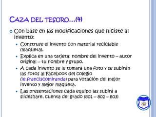 CAZA DEL TESORO…(4)
   Con base en las modificaciones que hiciste al
    invento:
     Construye el invento con material reciclable
      (maqueta).
     Explica en una tarjeta: nombre del invento – autor
      original – tu nombre y grupo.
     A cada invento se le tomará una foto y se subirán
      las fotos al Facebook del colegio
      (ie.franciscomiranda) para votación del mejor
      invento y mejor maqueta.
     Las presentaciones cada equipo las subirá a
      slideshare, cuenta del grado (801 – 802 – 803)
 