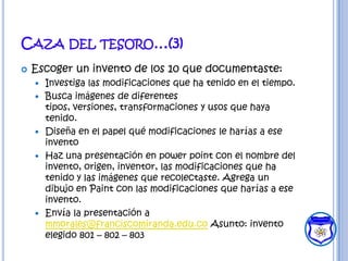 CAZA DEL TESORO…(3)
   Escoger un invento de los 10 que documentaste:
       Investiga las modificaciones que ha tenido en el tiempo.
       Busca imágenes de diferentes
        tipos, versiones, transformaciones y usos que haya
        tenido.
       Diseña en el papel qué modificaciones le harías a ese
        invento
       Haz una presentación en power point con el nombre del
        invento, origen, inventor, las modificaciones que ha
        tenido y las imágenes que recolectaste. Agrega un
        dibujo en Paint con las modificaciones que harías a ese
        invento.
       Envía la presentación a
        mmorales@franciscomiranda.edu.co Asunto: invento
        elegido 801 – 802 – 803
 