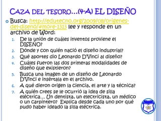 CAZA DEL TESORO…(4-A) EL DISEÑO
   Busca: http://edutecno.org/2009/08/origenes-
    del-diseno/#more-1313 lee y responde en un
    archivo de Word:
    1.   De la unión de cuáles inventos proviene el
         DISEÑO?
    2.   Dónde y con quién nació el diseño industrial?
    3.   Qué aportes dio Leonardo D’Vinci al diseño?
    4.   Cuáles fueron las dos primeras modalidades de
         diseño que existieron?
    5.   Busca una imagen de un diseño de Leonardo
         D’Vinci e insértala en el archivo.
    6.   A qué dieron origen la ciencia, el arte y la técnica?
    7.   A quién crees se le ocurrió la idea de silla
         eléctrica… Un dentista, un electricista, un médico
         o un carpintero? Explica desde cada uno por qué
         pudo haber ideado la silla eléctrica.
 