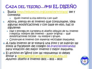 CAZA DEL TESORO…(4-B) EL DISEÑO
8.    Busca http://edutecno.org/2008/09/trivia01/ lee y
      contesta:
            Quién inventó la silla eléctrica y por qué?
9.    Ahora, piensa en el invento que consultaste, idea
      algunas modificaciones y con base en ello, haz lo
      siguiente:
      Haz y entrega en cartelera el diseño (dibujo) de tu invento
       y explica: nombre del invento – autor original – qué
       modificaciones hiciste - tu nombre y grupo.
      Construye el invento con material reciclable (maqueta).
    A cada invento se le tomará una foto y se subirán las
     fotos al Facebook del colegio (ie.franciscomiranda)
     para votación del mejor invento y mejor maqueta.
    El archivo en Word con las respuestas lo debes
     enviar a mmorales@franciscomiranda.edu.co
     Asunto: diseño e invento (801 – 802 – 803)
 