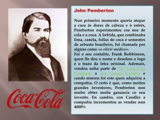 John Pemberton 
Nun primeiro momento quería atopar 
a cura ás dores de cabeza e ó estrés, 
Pemberton experimentou coa noz de 
cola e a coca. A bebida, que combinaba 
lima, canela, follas de coca e sementes 
de arbusto brasileiro, foi chamada por 
algúns como «o elixir médico». 
Foi o seu contable, Frank Robbinson, 
quen lle deu o nome e deseñou o logo 
e o trazo da letra orixinal. Ademais, 
vendeu unha parte de The Coca-Cola 
Company a Asa Griggs Candler e 
cando morreu foi este quen adquiriu a 
compañía. O certo é que, como moitos 
grandes inventores, Pemberton non 
soubo obter moita ganancia co seu 
invento. En cambio, con Candler a 
compañía incrementou as vendas nun 
4000% 
 
