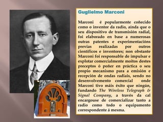 Guglielmo Marconi 
Marconi é popularmente coñecido 
como o inventor da radio, aínda que o 
seu dispositivo de transmisión radial, 
foi elaborado en base a numerosas 
outras patentes e experimentacións 
previas realizadas por outros 
científicos e inventores; non obstante 
Marconi foi responsable de impulsar e 
explotar comercialmente moitos destes 
preceptos ó poñer en práctica o seu 
propio mecanismo para a emisión e 
recepción de ondas radiais, sendo no 
desenvolvemento comercial onde 
Marconi tivo máis éxito que ningún, 
fundando The Wireless Telegraph & 
Signal Company, a través da cal 
encargouse de comercializar tanto a 
radio como todo o equipamento 
correspondente á mesma. 
 