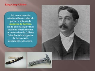 King Camp Gillette 
Foi un empresario 
estadounidense coñecido 
por ser o difusor da 
máquina de barbear, 
aínda que existían varios 
modelos anteriormente. 
A innovación de Gillette 
foi unha folla delgada e 
de baixo custe, 
desbotable e de aceiro . 
 