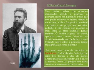Wilhelm Conrad Roentgen 
Tras varias probas con obxectos 
inanimados decide a practicar a 
primeira proba con humanos. Posto que 
non podía manexar ó mesmo tempo o 
seu carrete, a placa fotográfica de cristal 
e expoñer a súa propia man ós raios, 
pediulle á súa esposa que colocase a 
man sobre a placa durante quince 
minutos. Ó revelar a placa de cristal, 
apareceu unha imaxe histórica na 
ciencia: os ósos da man de Berta, co anel 
frotando sobre estes: a primeira imaxe 
radiográfica do corpo humano. 
Así nace unha rama da medicina: a 
Radioloxía. O descubridor deste tipo de 
raios tivo tamén a idea do nome. 
Chamounos"raios incógnita", ou o que é 
o mesmo: "raios X" porque non sabía 
que eran, nin cómo eran provocados. 
1896 
 