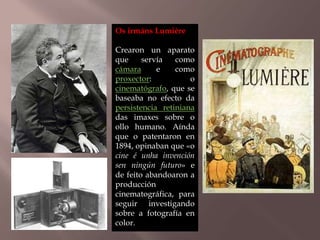 Os irmáns Lumière 
Crearon un aparato 
que servía como 
cámara e como 
proxector: o 
cinematógrafo, que se 
baseaba no efecto da 
persistencia retiniana 
das imaxes sobre o 
ollo humano. Aínda 
que o patentaron en 
1894, opinaban que «o 
cine é unha invención 
sen ningún futuro» e 
de feito abandoaron a 
producción 
cinematográfica, para 
seguir investigando 
sobre a fotografía en 
color. 
 