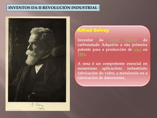 INVENTOS DA II REVOLUCIÓN INDUSTRIAL 
Alfred Solvay 
Inventor da Torre Solvay de 
carbonatado Adquiriu a súa primeira 
patente para a producción de sosa en 
1861. 
A sosa é un compoñente esencial en 
numerosas aplicacións industriais: 
fabricación do vidro, a metalurxia ou a 
fabricación de deterxentes. 
 