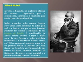 Alfred Nobel 
Inventa a dinamita, un explosivo plástico 
de enorme importancia para a 
construcción, a minaría e a enxeñería, pero 
tamén para a industria militar. 
Nobel acumulou unha enorme riqueza, 
pero tamén certo complexo de culpa polo 
mal e a destrucción que os seus inventos 
puideran ter causado á Humanidade nos 
campos de batalla. A combinación de 
ambas razóns levouno a legar a maior 
parte da súa fortuna a unha sociedade 
filantrópica –A Fundación Nobel–, creada 
en 1900 co encargo de outorgar unha serie 
de premios anuais ás persoas que máis 
fixeran en beneficio da Humanidade nos 
terreos da física, química, mediciña ou 
fisioloxía, literatura e a paz mundial, e a 
partir do ano 1969 tamén na economía. 
 