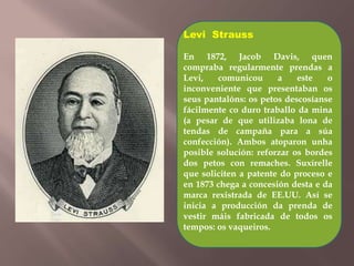 Levi Strauss 
En 1872, Jacob Davis, quen 
compraba regularmente prendas a 
Levi, comunicou a este o 
inconveniente que presentaban os 
seus pantalóns: os petos descosíanse 
fácilmente co duro traballo da mina 
(a pesar de que utilizaba lona de 
tendas de campaña para a súa 
confección). Ambos atoparon unha 
posible solución: reforzar os bordes 
dos petos con remaches. Suxírelle 
que soliciten a patente do proceso e 
en 1873 chega a concesión desta e da 
marca rexistrada de EE.UU. Así se 
inicia a producción da prenda de 
vestir máis fabricada de todos os 
tempos: os vaqueiros. 
 