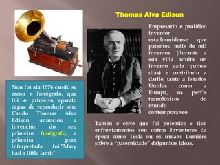 Non foi ata 1876 cando se 
creou o fonógrafo, que 
foi o primeiro aparato 
capaz de reproducir son. 
Cando Thomas Alva 
Edison anunciou a 
invención do seu 
primeiro fonógrafo, a 
primeira peza 
interpretada foi:"Mary 
had a little lamb” 
Thomas Alva Edison 
Empresario e prolífico 
inventor 
estadounidense que 
patentou máis de mil 
inventos (durante a 
súa vida adulta un 
invento cada quince 
días) e contribuiu a 
darlle, tanto a Estados 
Unidos como a 
Europa, os perfís 
tecnolóxicos do 
mundo 
contemporáneo. 
Tamén é certo que foi polémico e tivo 
enfrontamentos con outros inventores da 
época como Tesla ou os irmáns Lumière 
sobre a “paternidade” dalgunhas ideas. 
 