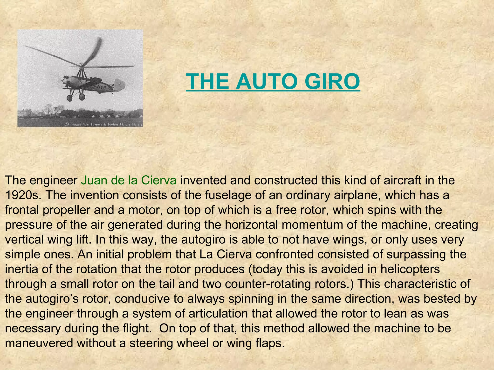The engineer  Juan de la Cierva  invented and constructed this kind of aircraft in the 1920s. The invention consists of the fuselage of an ordinary airplane, which has a frontal propeller and a motor, on top of which is a free rotor, which spins with the pressure of the air generated during the horizontal momentum of the machine, creating vertical wing lift. In this way, the autogiro is able to not have wings, or only uses very simple ones. An initial problem that La Cierva confronted consisted of surpassing the inertia of the rotation that the rotor produces (today this is avoided in helicopters through a small rotor on the tail and two counter-rotating rotors.) This characteristic of the autogiro’s rotor, conducive to always spinning in the same direction, was bested by the engineer through a system of articulation that allowed the rotor to lean as was necessary during the flight.  On top of that, this method allowed the machine to be maneuvered without a steering wheel or wing flaps.  THE AUTO GIRO 