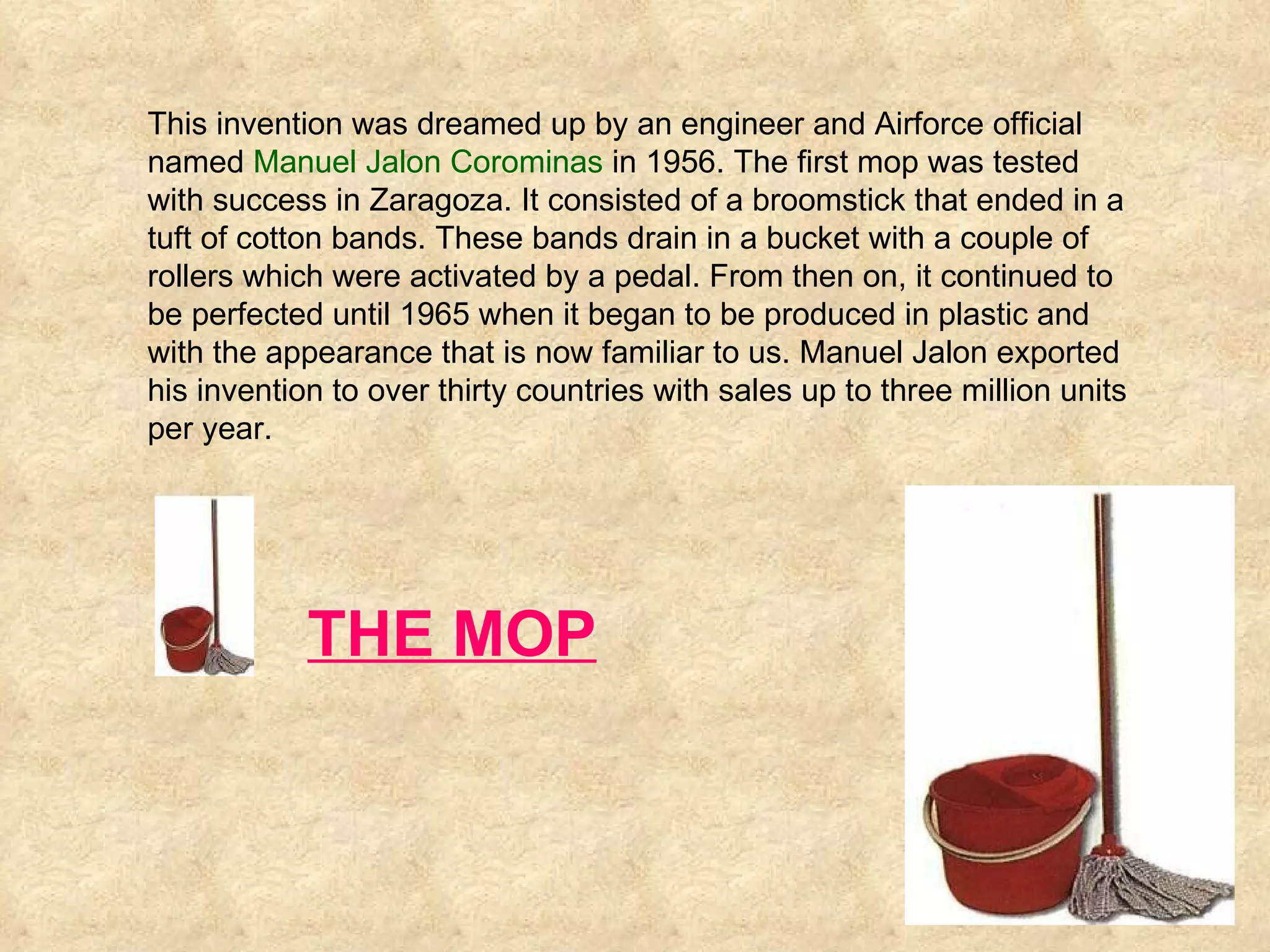 This invention was dreamed up by an engineer and Airforce official named  Manuel Jalon Corominas  in 1956. The first mop was tested with success in Zaragoza. It consisted of a broomstick that ended in a tuft of cotton bands. These bands drain in a bucket with a couple of rollers which were activated by a pedal. From then on, it continued to be perfected until 1965 when it began to be produced in plastic and with the appearance that is now familiar to us. Manuel Jalon exported his invention to over thirty countries with sales up to three million units per year.  THE MOP 