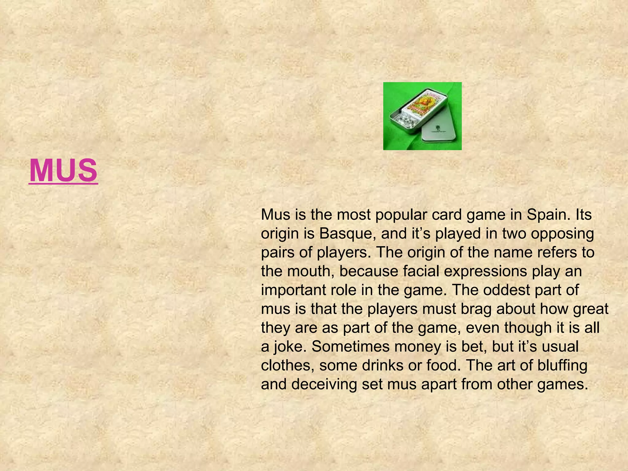 Mus is the most popular card game in Spain. Its origin is Basque, and it’s played in two opposing pairs of players. The origin of the name refers to the mouth, because facial expressions play an important role in the game. The oddest part of mus is that the players must brag about how great they are as part of the game, even though it is all a joke. Sometimes money is bet, but it’s usual clothes, some drinks or food. The art of bluffing and deceiving set mus apart from other games.  MUS 