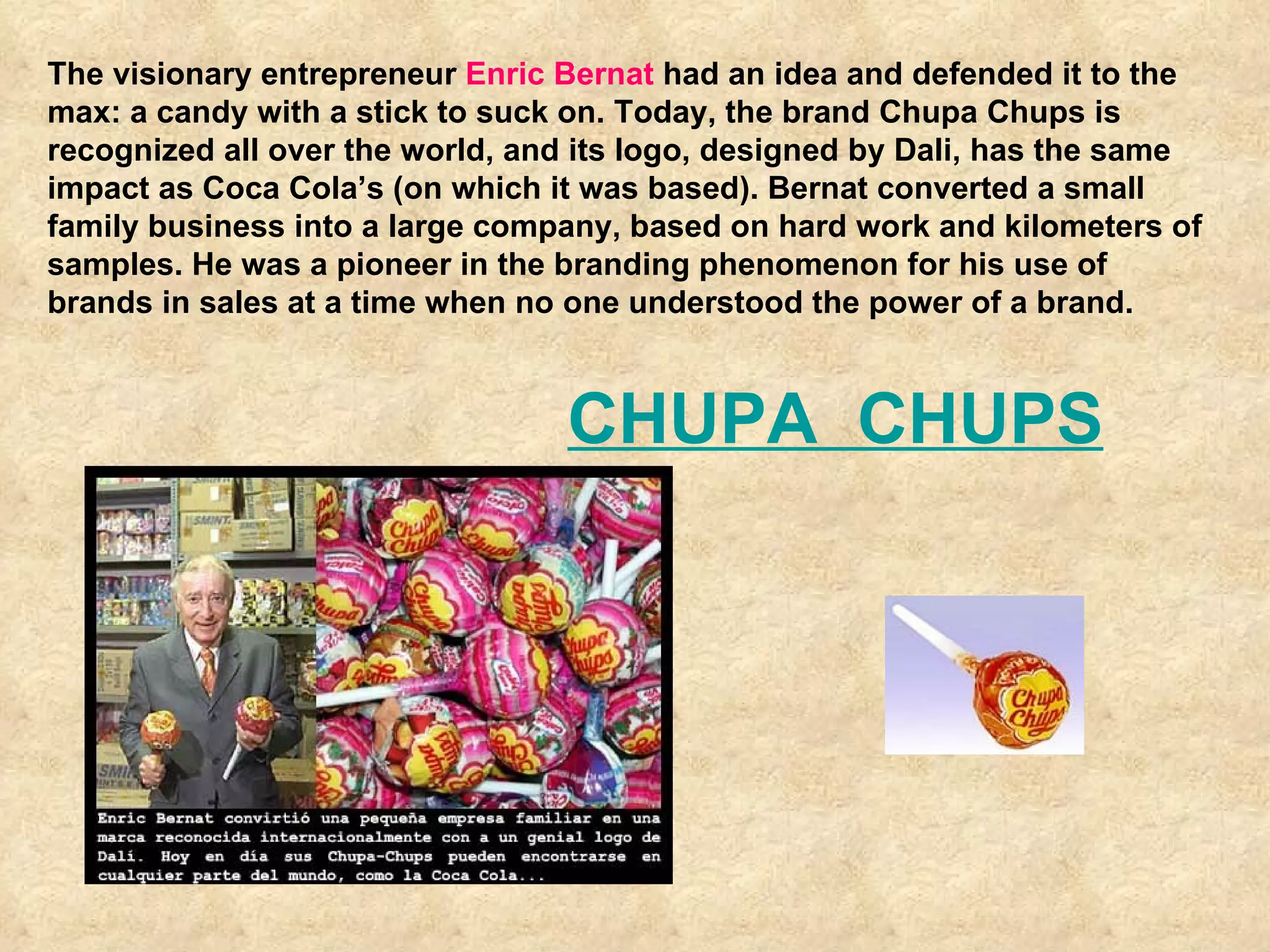 The visionary entrepreneur  Enric Bernat  had an idea and defended it to the max: a candy with a stick to suck on. Today, the brand Chupa Chups is recognized all over the world, and its logo, designed by Dali, has the same impact as Coca Cola’s (on which it was based). Bernat converted a small family business into a large company, based on hard work and kilometers of samples. He was a pioneer in the branding phenomenon for his use of brands in sales at a time when no one understood the power of a brand. CHUPA  CHUPS 