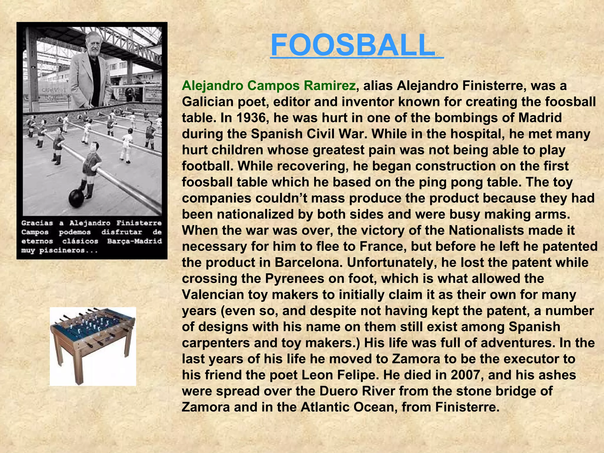 Alejandro Campos Ramirez , alias Alejandro Finisterre, was a Galician poet, editor and inventor known for creating the foosball table. In 1936, he was hurt in one of the bombings of Madrid during the Spanish Civil War. While in the hospital, he met many hurt children whose greatest pain was not being able to play football. While recovering, he began construction on the first foosball table which he based on the ping pong table. The toy companies couldn’t mass produce the product because they had been nationalized by both sides and were busy making arms. When the war was over, the victory of the Nationalists made it necessary for him to flee to France, but before he left he patented the product in Barcelona. Unfortunately, he lost the patent while crossing the Pyrenees on foot, which is what allowed the Valencian toy makers to initially claim it as their own for many years (even so, and despite not having kept the patent, a number of designs with his name on them still exist among Spanish carpenters and toy makers.) His life was full of adventures. In the last years of his life he moved to Zamora to be the executor to his friend the poet Leon Felipe. He died in 2007, and his ashes were spread over the Duero River from the stone bridge of Zamora and in the Atlantic Ocean, from Finisterre.   FOOSBALL    