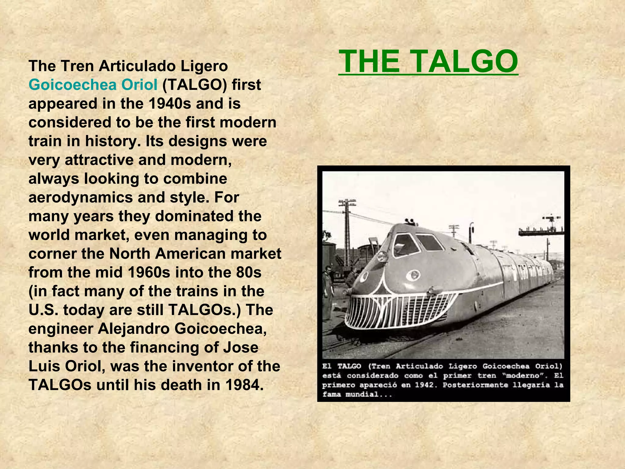 The Tren Articulado Ligero  Goicoechea Oriol  (TALGO) first appeared in the 1940s and is considered to be the first modern train in history. Its designs were very attractive and modern, always looking to combine aerodynamics and style. For many years they dominated the world market, even managing to corner the North American market from the mid 1960s into the 80s (in fact many of the trains in the U.S. today are still TALGOs.) The engineer Alejandro Goicoechea, thanks to the financing of Jose Luis Oriol, was the inventor of the TALGOs until his death in 1984.   THE TALGO 