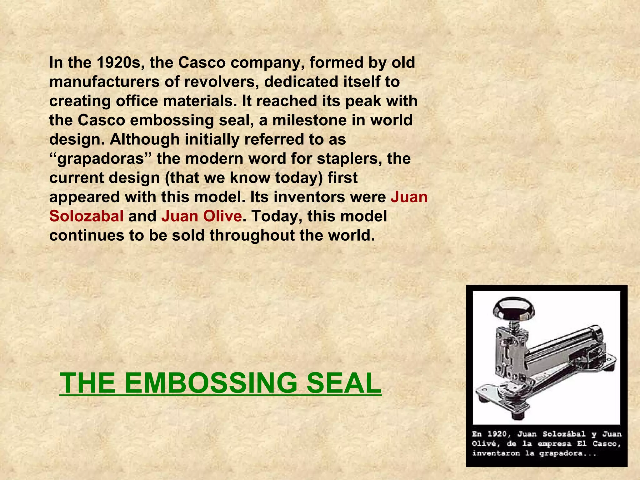 In the 1920s, the Casco company, formed by old manufacturers of revolvers, dedicated itself to creating office materials. It reached its peak with the Casco embossing seal, a milestone in world design. Although initially referred to as “grapadoras” the modern word for staplers, the current design (that we know today) first appeared with this model. Its inventors were  Juan Solozabal  and  Juan Olive . Today, this model continues to be sold throughout the world.   THE EMBOSSING SEAL 
