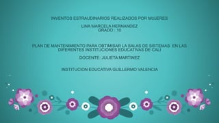INVENTOS ESTRAUDINARIOS REALIZADOS POR MUJERES
LINA MARCELA HERNANDEZ
GRADO : 10
PLAN DE MANTENIMIENTO PARA OBTIMISAR LA SALAS DE SISTEMAS EN LAS
DIFERENTES INSTITUCIONES EDUCATIVAS DE CALI
DOCENTE: JULIETA MARTINEZ
INSTITUCION EDUCATIVA GUILLERMO VALENCIA
 