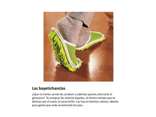 Las bayetichanclas¿Que no tienes carnet de conducir y además quieres ahorrarte el gimnasio?. Te compras las chancla-bayetas, al mismo tiempo que te deslizas por el suelo, le sacas brillo. Las hay en bonitos colores. Ideales para gente que anda arrastrando los pies.