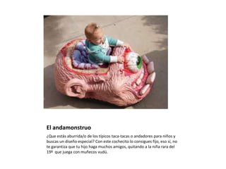 El andamonstruo¿Que estás aburrida/o de los típicos taca-tacas o andadores para niños y buscas un diseño especial? Con este cochecito lo consigues fijo, eso sí, no te garantiza que tu hijo haga muchos amigos, quitando a la niña rara del 19º  que juega con muñecos vudú.