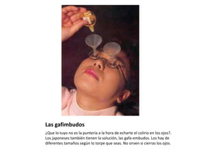 Las gafimbudos¿Que lo tuyo no es la puntería a la hora de echarte el colirio en los ojos?. Los japoneses también tienen la solución, las gafa-embudos. Los hay de diferentes tamaños según lo torpe que seas. No sirven si cierras los ojos.