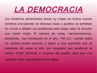 LA DEMOCRACIA
Los modernos parlamentos tienen su origen en Grecia cuando
hombres procedentes de diversas razas y pueblos se sentaban
en círculo a debatir sus problemas para luego votar la solución
que creían mejor. El sistema de votos, representaciones,
decisiones.. fue introducido en el año 750 a.C. cuando todos
los adultos tenían derecho a asistir a una asamblea que se
celebraba 40 veces al año, era necesario que acudieran al
menos 6.000 hombres o mujeres del pueblo para que una
votación fuera considerada como válida.
 