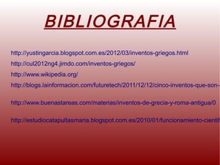 BIBLIOGRAFIA
http://yustingarcia.blogspot.com.es/2012/03/inventos-griegos.html
http://cul2012ng4.jimdo.com/inventos-griegos/
http://www.wikipedia.org/
http://blogs.lainformacion.com/futuretech/2011/12/12/cinco-inventos-que-son-m
http://www.buenastareas.com/materias/inventos-de-grecia-y-roma-antigua/0
http://estudiocatapultasmaria.blogspot.com.es/2010/01/funcionamiento-cientifi
 