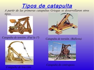 Tipos de catapulta
A partir de las primeras catapultas Griegas se desarrollaron otros
tipos.
Catapulta de tensión. (Fué la 1ª) Catapulta de torsión. (Ballesta)
Catapulta de tracción.
Catapulta de contrapeso.
 
