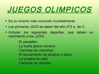 JUEGOS OLIMPICOS
Es su invento más conocido mundialmente
Los primeros JJOO se datan del año 472 a. de C.
Incluían los siguientes deportes, que deben su
nacimiento a los JJOO:
El pentatlón
La lucha greco-romana
Carreras de velocidad
El lanzamiento de jabalina o disco
La prueba de salto
Carreras de carretas
 
