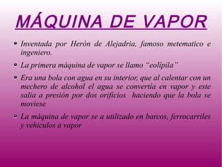 MÁQUINA DE VAPOR
Inventada por Herón de Alejadria, famoso metematico e
ingeniero.
La primera máquina de vapor se llamo “eolípila”
Era una bola con agua en su interior, que al calentar con un
mechero de alcohol el agua se convertía en vapor y este
salia a presión por dos orificios haciendo que la bola se
moviese
La máquina de vapor se a utilizado en barcos, ferrocarriles
y vehiculos a vapor
 