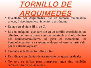 TORNILLO DE
ARQUIMEDESInventado por Arquimedes, fue un famoso matemático
griego, físico, ingeniero, inventor y astrónomo.
Datado en el siglo III a. de C.
Es una máquina que consiste en un tornillo encajado en un
cilindro, con un extremo con una manivela y el otro dentro
del liquido/cereal/tierra. Al girar el mecanismo, el
liquido/cereal/tierra va ascendiendo por el tornillo hasta salir
por el extremo opuesto.
También se le llama tornillo sin fin.
Es utilizado en plantas de tratamiento de aguas residuales
No solo se utiliza para transportar agua sino también
cereales o tierra de las minas.
 