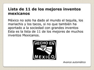 Lista de 11 de los mejores inventos
mexicanos
México no solo ha dado al mundo el tequila, los
mariachis y los tacos, si no que también ha
aportado a la sociedad con grandes inventos
Esta es la lista de 11 de los mejores de muchos
inventos Mexicanos.




                                  Avance automático
 