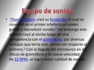• Thomas Edison creó su fonógrafo, el cual se
  convirtió en el primer artefacto en poder
  grabar y reproducir sonido.4 Sin embargo este
  invento cayó al olvido luego de una
  competencia con el gramófono, por diversas
  ventajas que tenía este último con respecto al
  primero.5 Con la llegada del microsurco en los
  discos de gramófono y la nueva velocidad
  de 33 RPM, se logró mejor calidad de sonido.
 