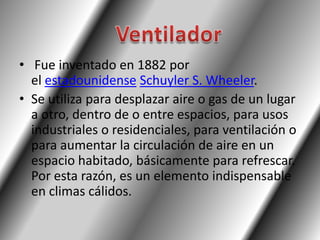 • Fue inventado en 1882 por
  el estadounidense Schuyler S. Wheeler.
• Se utiliza para desplazar aire o gas de un lugar
  a otro, dentro de o entre espacios, para usos
  industriales o residenciales, para ventilación o
  para aumentar la circulación de aire en un
  espacio habitado, básicamente para refrescar.
  Por esta razón, es un elemento indispensable
  en climas cálidos.
 