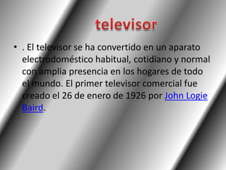 • . El televisor se ha convertido en un aparato
  electrodoméstico habitual, cotidiano y normal
  con amplia presencia en los hogares de todo
  el mundo. El primer televisor comercial fue
  creado el 26 de enero de 1926 por John Logie
  Baird.
 
