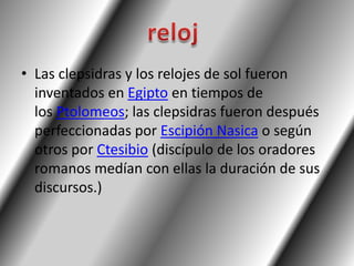 • Las clepsidras y los relojes de sol fueron
  inventados en Egipto en tiempos de
  los Ptolomeos; las clepsidras fueron después
  perfeccionadas por Escipión Nasica o según
  otros por Ctesibio (discípulo de los oradores
  romanos medían con ellas la duración de sus
  discursos.)
 