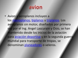 • Avion y aeroplanos incluyen a
  los monoplanos, biplanos y triplanos. Los
  aeroplanos sin motor, diseñados por primera
  vez por el Ing. Angel Lascurain y Osio, se han
  mantenido desde los inicios de la aviación
  para aviación deportiva y en la segunda guerra
  mundial para transporte de tropas, se
  denominan planeadores o veleros.
 