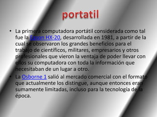 • La primera computadora portátil considerada como tal
  fue la Epson HX-20, desarrollada en 1981, a partir de la
  cual se observaron los grandes beneficios para el
  trabajo de científicos, militares, empresarios y otros
  profesionales que vieron la ventaja de poder llevar con
  ellos su computadora con toda la información que
  necesitaban de un lugar a otro.
• La Osborne 1 salió al mercado comercial con el formato
  que actualmente los distingue, aunque entonces eran
  sumamente limitadas, incluso para la tecnología de la
  época.
 