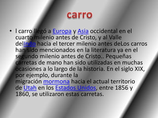 • l carro llegó a Europa y Asia occidental en el
  cuarto milenio antes de Cristo, y al Valle
  delIndo hacia el tercer milenio antes deLos carros
  han sido mencionados en la literatura ya en el
  segundo milenio antes de Cristo.. Pequeñas
  carretas de mano han sido utilizadas en muchas
  ocasiones a lo largo de la historia. En el siglo XIX,
  por ejemplo, durante la
  migración mormona hacia el actual territorio
  de Utah en los Estados Unidos, entre 1856 y
  1860, se utilizaron estas carretas.
 