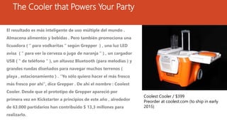 The Cooler that Powers Your Party
El resultado es más inteligente de uso múltiple del mundo .
Almacena alimentos y bebidas . Pero también promociona una
licuadora ( " para vodkaritas " según Grepper ) , una luz LED
avisa ( " para ver la cerveza o jugo de naranja " ) , un cargador
USB ( " de teléfono " ), un altavoz Bluetooth (para melodías ) y
grandes ruedas diseñados para navegar muchos terrenos (
playa , estacionamiento ) . "Yo sólo quiero hacer el más fresco
más fresco por ahí", dice Grepper . De ahí el nombre : Coolest
Cooler. Desde que el prototipo de Grepper apareció por
primera vez en Kickstarter a principios de este año , alrededor
de 63.000 partidarios han contribuido $ 13,3 millones para
realizarlo.
Coolest Cooler / $399
Preorder at coolest.com (to ship in early
2015)
 