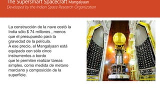 The Supersmart Spacecraft Mangalyaan
Developed by the Indian Space Research Organization
La construcción de la nave costó la
India sólo $ 74 millones , menos
que el presupuesto para la
gravedad de la película.
A ese precio, el Mangalyaan está
equipado con sólo cinco
instrumentos a bordo
que le permiten realizar tareas
simples, como medida de metano
marciano y composición de la
superficie.
 