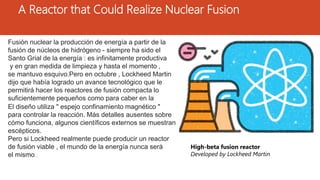 A Reactor that Could Realize Nuclear Fusion
High-beta fusion reactor
Developed by Lockheed Martin
Fusión nuclear la producción de energía a partir de la
fusión de núcleos de hidrógeno - siempre ha sido el
Santo Grial de la energía : es infinitamente productiva
y en gran medida de limpieza y hasta el momento ,
se mantuvo esquivo.Pero en octubre , Lockheed Martin
dijo que había logrado un avance tecnológico que le
permitirá hacer los reactores de fusión compacta lo
suficientemente pequeños como para caber en la
parte trasera de un camión dentro de una década.El diseño utiliza " espejo confinamiento magnético "
para controlar la reacción. Más detalles ausentes sobre
cómo funciona, algunos científicos externos se muestran
escépticos.
Pero si Lockheed realmente puede producir un reactor
de fusión viable , el mundo de la energía nunca será
el mismo .
 