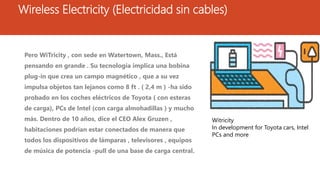 Wireless Electricity (Electricidad sin cables)
Pero WiTricity , con sede en Watertown, Mass., Está
pensando en grande . Su tecnología implica una bobina
plug-in que crea un campo magnético , que a su vez
impulsa objetos tan lejanos como 8 ft . ( 2,4 m ) -ha sido
probado en los coches eléctricos de Toyota ( con esteras
de carga), PCs de Intel (con carga almohadillas ) y mucho
más. Dentro de 10 años, dice el CEO Alex Gruzen ,
habitaciones podrían estar conectados de manera que
todos los dispositivos de lámparas , televisores , equipos
de música de potencia -pull de una base de carga central.
Witricity
In development for Toyota cars, Intel
PCs and more
 