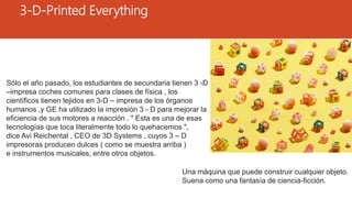 3-D-Printed Everything
Una máquina que puede construir cualquier objeto.
Suena como una fantasía de ciencia-ficción.
Sólo el año pasado, los estudiantes de secundaria tienen 3 -D
–impresa coches comunes para clases de física , los
científicos tienen tejidos en 3-D – impresa de los órganos
humanos ,y GE ha utilizado la impresión 3 - D para mejorar la
eficiencia de sus motores a reacción . " Esta es una de esas
tecnologías que toca literalmente todo lo quehacemos ",
dice Avi Reichental , CEO de 3D ​​Systems , cuyos 3 – D
impresoras producen dulces ( como se muestra arriba )
e instrumentos musicales, entre otros objetos.
 