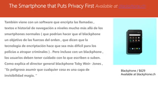 The Smartphone that Puts Privacy First Available at blackphone.ch
También viene con un software que encripta las llamadas ,
textos e historial de navegación a niveles mucho más allá de los
smartphones normales ( que podrían hacer que el blackphone
un objetivo de las fuerzas del orden , que dicen que la
tecnología de encriptación hace que sea más difícil para los
policías a atrapar criminales ) . Pero incluso con un blackphone ,
los usuarios deben tener cuidado con lo que escriben o suben.
Como explica el director general blackphone Toby Weir- Jones ,
"Es peligroso asumir que cualquier cosa es una capa de
invisibilidad magia. "
Blackphone / $629
Available at blackphone.ch
 
