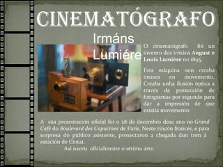 cInematógrafo
Irmáns
Lumiére
O cinematógrafo foi un
invento dos irmáns August e
Louis Lumière no 1895.
Esta máquina non creaba
imaxes en movemento.
Creaba unha ilusión óptica a
través da proxección de
fotogramas por segundo para
dar a impresión de que
existía movemento
A súa presentación oficial foi o 28 de decembro dese ano no Grand
Café do Boulevard des Capucines de París. Neste rincón francés, e para
sorpresa do público asistente, proxectaron a chegada dun tren á
estación de Ciotat.
Así naceu oficialmente o sétimo arte.
 