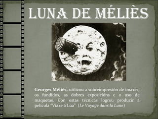 Luna de méLIès
Georges Méliès, utilizou a sobreimpresión de imaxes,
os fundidos, as dobres exposicións e o uso de
maquetas. Con estas técnicas logrou producir a
película “Viaxe á Lúa” (Le Voyage dans la Lune)
 