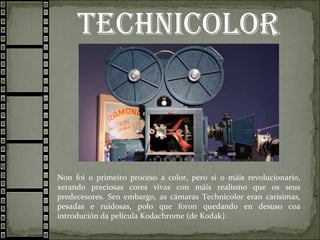 Technicolor
Non foi o primeiro proceso a color, pero si o máis revolucionario,
xerando preciosas cores vivas con máis realismo que os seus
predecesores. Sen embargo, as cámaras Technicolor eran carísimas,
pesadas e ruidosas, polo que foron quedando en desuso coa
introdución da película Kodachrome (de Kodak).
 