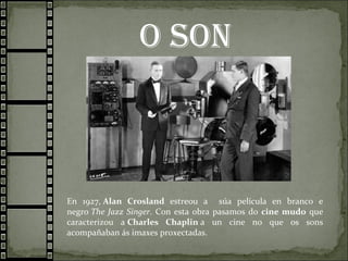 o son
En 1927, Alan Crosland estreou a súa película en branco e
negro The Jazz Singer. Con esta obra pasamos do cine mudo que
caracterizou a Charles Chaplin a un cine no que os sons
acompañaban ás imaxes proxectadas.
 